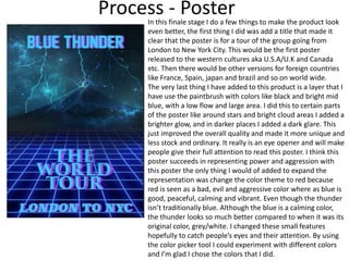 Process - PosterIn this finale stage I do a few things to make the product look
even better, the first thing I did was add a title that made it
clear that the poster is for a tour of the group going from
London to New York City. This would be the first poster
released to the western cultures aka U.S.A/U.K and Canada
etc. Then there would be other versions for foreign countries
like France, Spain, japan and brazil and so on world wide.
The very last thing I have added to this product is a layer that I
have use the paintbrush with colors like black and bright mid
blue, with a low flow and large area. I did this to certain parts
of the poster like around stars and bright cloud areas I added a
brighter glow, and in darker places I added a dark glare. This
just improved the overall quality and made it more unique and
less stock and ordinary. It really is an eye opener and will make
people give their full attention to read this poster. I think this
poster succeeds in representing power and aggression with
this poster the only thing I would of added to expand the
representation was change the color theme to red because
red is seen as a bad, evil and aggressive color where as blue is
good, peaceful, calming and vibrant. Even though the thunder
isn’t traditionally blue. Although the blue is a calming color,
the thunder looks so much better compared to when it was its
original color, grey/white. I changed these small features
hopefully to catch people’s eyes and their attention. By using
the color picker tool I could experiment with different colors
and I’m glad I chose the colors that I did.
 