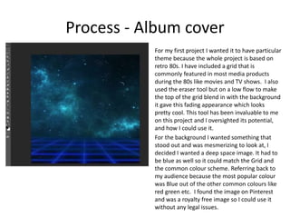 Process - Album cover
For my first project I wanted it to have particular
theme because the whole project is based on
retro 80s. I have included a grid that is
commonly featured in most media products
during the 80s like movies and TV shows. I also
used the eraser tool but on a low flow to make
the top of the grid blend in with the background
it gave this fading appearance which looks
pretty cool. This tool has been invaluable to me
on this project and I oversighted its potential,
and how I could use it.
For the background I wanted something that
stood out and was mesmerizing to look at, I
decided I wanted a deep space image. It had to
be blue as well so it could match the Grid and
the common colour scheme. Referring back to
my audience because the most popular colour
was Blue out of the other common colours like
red green etc. I found the image on Pinterest
and was a royalty free image so I could use it
without any legal issues.
 