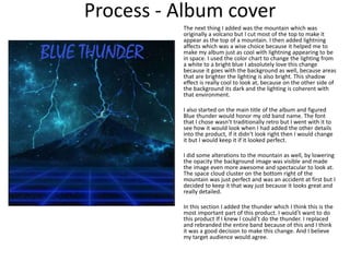 Process - Album cover
The next thing I added was the mountain which was
originally a volcano but I cut most of the top to make it
appear as the top of a mountain. I then added lightning
affects which was a wise choice because it helped me to
make my album just as cool with lightning appearing to be
in space. I used the color chart to change the lighting from
a white to a bright blue I absolutely love this change
because it goes with the background as well, because areas
that are brighter the lighting is also bright. This shadow
effect is really cool to look at, because on the other side of
the background its dark and the lighting is coherent with
that environment.
I also started on the main title of the album and figured
Blue thunder would honor my old band name. The font
that I chose wasn’t traditionally retro but I went with it to
see how it would look when I had added the other details
into the product, if it didn't look right then I would change
it but I would keep it if it looked perfect.
I did some alterations to the mountain as well, by lowering
the opacity the background image was visible and made
the image even more awesome and spectacular to look at.
The space cloud cluster on the bottom right of the
mountain was just perfect and was an accident at first but I
decided to keep it that way just because it looks great and
really detailed.
In this section I added the thunder which I think this is the
most important part of this product. I would’t want to do
this product If I knew I could’t do the thunder. I replaced
and rebranded the entire band because of this and I think
it was a good decision to make this change. And I believe
my target audience would agree.
 