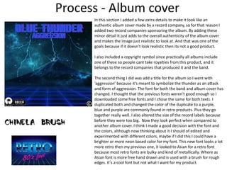 Process - Album cover
In this section I added a few extra details to make it look like an
authentic album cover made by a record company, so for that reason I
added two record companies sponsoring the album. By adding these
minor detail it just adds to the overall authenticity of the album cover
and makes the image just realistic to look at. And that was one of the
goals because if it doesn't look realistic then its not a good product.
I also included a copyright symbol since practically all albums include
one of these so people cant take royalties from this product, and it
belongs to the record companies that produced it and the band.
The second thing I did was add a title for the album so I went with
‘aggression’ because it’s meant to symbolize the thunder as an attack
and form of aggression. The font for both the band and album cover has
changed. I thought that the previous fonts weren't good enough so I
downloaded some free fonts and I chose the same for both texts. I
duplicated both and changed the color of the duplicate to a purple,
blue and purple are commonly found in retro products. Plus they go
together really well. I also altered the size of the record labels because
before they were too big. Now they look perfect when compared to
another album cover. I think I made a good decision with the font and
the colors, although now thinking about it I should of edited and
experimented with different colors, maybe if I did this I could have a
brighter or more neon based color for my font. This new font looks a lot
more retro then my previous one, it looked to Asian for a retro font
because most retro fonts are bulky and kind of metallically. Where as
Asian font is more free hand drawn and is used with a brush for rough
edges. It’s a cool font but not what I want for my product.
 