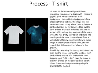 Process - T-shirt
I started on the T-shirt design which was
interesting to produce, to begin with I needed a
jpg of a plain white T-shirt on a black
background I then added a background of my
choosing from a website, the image was the
same one I used on my album cover to keep the
continuity intact for my band. I edited out the
color area so it can still remain to look like an
actual t-shirt and not just a cut out of the space
layer. The was pretty easy to cut and make into
the shape of the shirt, I remembered from a
video tutorial for my experiment how to cut an
image in the shape of another layer, and just
reused that skill acquired to help me in this
project.
Thankfully I was using Photoshop and I could use
tools like the eraser to show the inside of the T-
shirt and the outside of it to show the color
because most T-shirts don’t have the image on
the shirt printed on the color so it will be left
blank. These two images are comparing the
original to the masked.
 