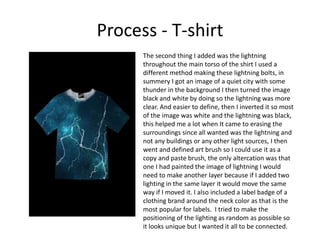 Process - T-shirt
The second thing I added was the lightning
throughout the main torso of the shirt I used a
different method making these lightning bolts, in
summery I got an image of a quiet city with some
thunder in the background I then turned the image
black and white by doing so the lightning was more
clear. And easier to define, then I inverted it so most
of the image was white and the lightning was black,
this helped me a lot when It came to erasing the
surroundings since all wanted was the lightning and
not any buildings or any other light sources, I then
went and defined art brush so I could use it as a
copy and paste brush, the only altercation was that
one I had painted the image of lightning I would
need to make another layer because if I added two
lighting in the same layer it would move the same
way if I moved it. I also included a label badge of a
clothing brand around the neck color as that is the
most popular for labels. I tried to make the
positioning of the lighting as random as possible so
it looks unique but I wanted it all to be connected.
 
