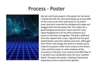 Process - Poster
My last and finale project is the poster for the band.
I started off with the retro grid taking up at least 50%
of the screen and I then went back to my album
cover and print screened the background image and
dragged that into the poster file, this makes for a
good background because I have used the same
space background in all my other products so it
easier to link them all together. The grid is different
from the original that I used, I figured that this grid
looked better and more vibrant and neon. Although I
don’t think I will change the others to match just to
make this product a little more unique to the others.
I also used the eraser to make shadows of the
mountain on the grid, I just used around 20% flow so
it wouldn't just completely erase the area I wanted
faded. This gives the poster a feeling of dynamical
importance and an overall retro identity.
 