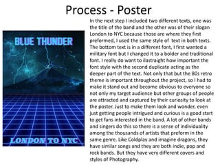 Process - Poster
In the next step I included two different texts, one was
the title of the band and the other was of their slogan
London to NYC because those are where they first
preformed, I used the same style of text in both texts.
The bottom text is in a different font, I first wanted a
military font but I changed it to a bolder and traditional
font. I really do want to ilastraight how important the
font style with the second duplicate acting as the
deeper part of the text. Not only that but the 80s retro
theme is important throughout the project, so I had to
make it stand out and become obvious to everyone so
not only my target audience but other groups of people
are attracted and captured by their curiosity to look at
the poster. Just to make them look and wonder, even
just getting people intrigued and curious is a good start
to get fans interested in the band. A lot of other bands
and singers do this so there is a sense of individuality
among the thousands of artists that preform in the
same genre. Like Coldplay and imagine dragons, they
have similar songs and they are both indie, pop and
rock bands. But they have very different covers and
styles of Photography.
 