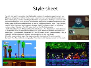 Style sheet
The style of artwork is something that I had tried to create in the production experiments. It was
difficult to settle on a set scale of the characters and environment as I wanted a balance between
detail and simplicity. I needed something that could be recognisable as the thing it was meant to be
but also something that could be drawn multiple times without too much time being spent. In the
images I have gathered these elements can be seen. In the screenshot from ‘Sonic’ I have captured
a level of detail that would be preferable to recreate. Shading can be seen clearly as well as the
environment and characters. The HUD is also at a level that I feel is acceptable.
I also feel that the art style of ‘Papers, Please’ is at the balance. The characters are detailed but not
so much that it would be impossible to create a walk-cycle. The way in which the characters have
been drawn is a little different to how I will do it, but the scale is correct. The environment is also at
a plausible level, provided that I did some repetition within my own level design.
Below this is a screenshot I found that depicts a number of characters. These show smaller
characters than those in the other images, but the environment is to an appropriate level of detail.
 