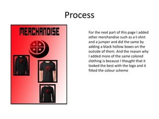 Process
For the next part of this page I added
other merchandise such as a t-shirt
and a jumper and did the same by
adding a black hollow boxes on the
outside of them. And the reason why
I added more of the same colored
clothing is because I thought that it
looked the best with the logo and it
fitted the colour scheme
 