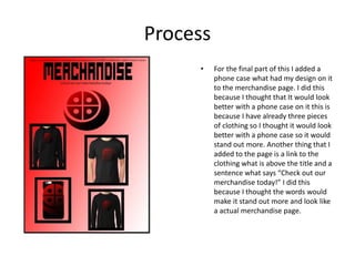 Process
• For the final part of this I added a
phone case what had my design on it
to the merchandise page. I did this
because I thought that It would look
better with a phone case on it this is
because I have already three pieces
of clothing so I thought it would look
better with a phone case so it would
stand out more. Another thing that I
added to the page is a link to the
clothing what is above the title and a
sentence what says “Check out our
merchandise today!” I did this
because I thought the words would
make it stand out more and look like
a actual merchandise page.
 