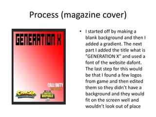 Process (magazine cover)
• I started off by making a
blank background and then I
added a gradient. The next
part I added the title what is
”GENERATION X” and used a
font of the website dafont.
The last step for this would
be that I found a few logos
from game and then edited
them so they didn’t have a
background and they would
fit on the screen well and
wouldn’t look out of place
 