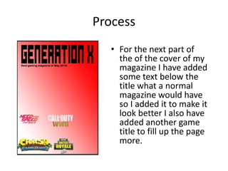 Process
• For the next part of
the of the cover of my
magazine I have added
some text below the
title what a normal
magazine would have
so I added it to make it
look better I also have
added another game
title to fill up the page
more.
 