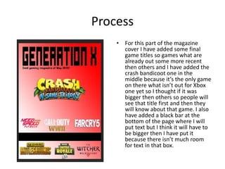 Process
• For this part of the magazine
cover I have added some final
game titles so games what are
already out some more recent
then others and I have added the
crash bandicoot one in the
middle because it’s the only game
on there what isn’t out for Xbox
one yet so I thought if it was
bigger then others so people will
see that title first and then they
will know about that game. I also
have added a black bar at the
bottom of the page where I will
put text but I think it will have to
be bigger then I have put it
because there isn’t much room
for text in that box.
 