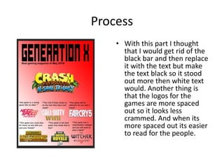 Process
• With this part I thought
that I would get rid of the
black bar and then replace
it with the text but make
the text black so it stood
out more then white text
would. Another thing is
that the logos for the
games are more spaced
out so it looks less
crammed. And when its
more spaced out its easier
to read for the people.
 
