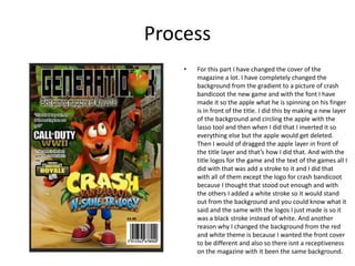 Process
• For this part I have changed the cover of the
magazine a lot. I have completely changed the
background from the gradient to a picture of crash
bandicoot the new game and with the font I have
made it so the apple what he is spinning on his finger
is in front of the title. I did this by making a new layer
of the background and circling the apple with the
lasso tool and then when I did that I inverted it so
everything else but the apple would get deleted.
Then I would of dragged the apple layer in front of
the title layer and that’s how I did that. And with the
title logos for the game and the text of the games all I
did with that was add a stroke to it and I did that
with all of them except the logo for crash bandicoot
because I thought that stood out enough and with
the others I added a white stroke so it would stand
out from the background and you could know what it
said and the same with the logos I just made is so it
was a black stroke instead of white. And another
reason why I changed the background from the red
and white theme is because I wanted the front cover
to be different and also so there isnt a receptiveness
on the magazine with it been the same background.
 