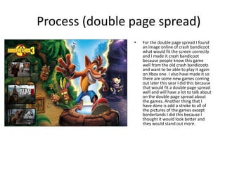 Process (double page spread)
• For the double page spread I found
an image online of crash bandicoot
what would fit the screen correctly
and I made it crash bandicoot
because people know this game
well from the old crash bandicoots
and want to be able to play it again
on Xbox one. I also have made it so
there are some new games coming
out later this year I did this because
that would fit a double page spread
well and will have a lot to talk about
on the double page spread about
the games. Another thing that I
have done is add a stroke to all of
the pictures of the games except
borderlands I did this because I
thought it would look better and
they would stand out more.
 