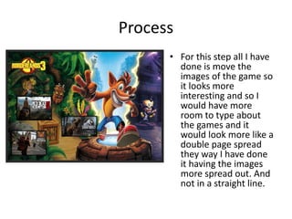 Process
• For this step all I have
done is move the
images of the game so
it looks more
interesting and so I
would have more
room to type about
the games and it
would look more like a
double page spread
they way I have done
it having the images
more spread out. And
not in a straight line.
 