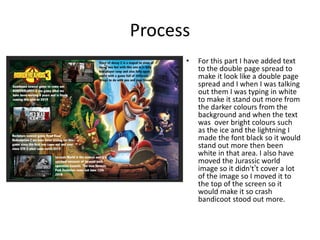 Process
• For this part I have added text
to the double page spread to
make it look like a double page
spread and I when I was talking
out them I was typing in white
to make it stand out more from
the darker colours from the
background and when the text
was over bright colours such
as the ice and the lightning I
made the font black so it would
stand out more then been
white in that area. I also have
moved the Jurassic world
image so it didn't’t cover a lot
of the image so I moved it to
the top of the screen so it
would make it so crash
bandicoot stood out more.
 