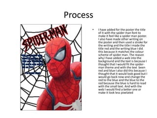 Process
• I have added for the poster the title
of it with the spider man font to
make it feel like a spider man poster.
I also have made other writing on
the poster and then used a stroke for
the writing and the title I made the
title red and the writing blue I did
this because it matches the colour
scheme of spider man. The reason
why I have added a web into the
background and the text is because I
thought that I would fit the spider-
man theme and with the text been
red and blue I also did this because I
thought that it would look good but I
would go back now and change the
red to the blue and the blue to the
red because the blue is hard to read
with the small text. And with the
web I would find a better one or
make it look less pixelated
 