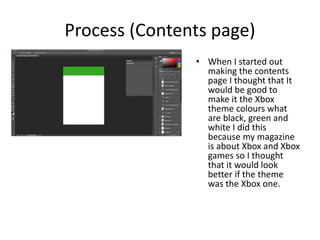 Process (Contents page)
• When I started out
making the contents
page I thought that It
would be good to
make it the Xbox
theme colours what
are black, green and
white I did this
because my magazine
is about Xbox and Xbox
games so I thought
that it would look
better if the theme
was the Xbox one.
 