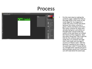 Process
• For the next step to making the
contents page I added the title to
the page what is the same as the
cover page for my magazine. I
made the colour of the text black
because the colour scheme is
green, white and black and that’s
the colour scheme for xbox and I
already had green and white so I
thought that I would make the
colour of the text black so It fitted
the theme of the magazine. And
the other thing that I did is add the
title for the contents part and
made the o in contents the logo
that I had made and my logo is
round so it fitted it well. I did this
because I wanted to put a logo in
my work but I didn't’t know where
so I thought that I would just put it
where people would see it and you
can still read what the word says.
 