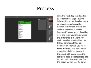 Process
With the next step that I added
to the contents page I added
information about the xbox one x
so people would know the
difference between the old one
and the new one. I did this
because if people was to buy the
new one they would know what
the difference is in them. And
with the other part I added the
title of games and then put
numbers on them so you would
know where to find them in the
magazine I did this because I
thought that I would make the
contents page look organized and
so then you know where to find
the pages for the specific game.
 