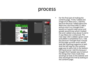 process
• For the final part of making the
contents page. Firstly I added and
image of an Xbox one x, I did this
because because I talked about the
Xbox one x but then didn't’t add a
picture into it so I thought that I
would so it would make sense and
people would know what it looked
like and I added a box above it and in
it says Xbox one x enhanced. The
next step I did is added a green circle
and added a competition to it, I did
this because I thought that it would
fill the page up more and it would
look like a gaming magazine as well.
And the last step for the contents
page was to add a link in the bottom
left hand corner I did this because I
thought that if people was to look at
the things that I have made they
would go to look on the website and
they would get the link by looking at
the contents page.
 