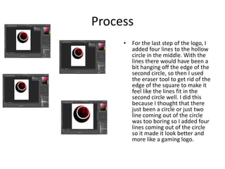 Process
• For the last step of the logo, I
added four lines to the hollow
circle in the middle. With the
lines there would have been a
bit hanging off the edge of the
second circle, so then I used
the eraser tool to get rid of the
edge of the square to make it
feel like the lines fit in the
second circle well. I did this
because I thought that there
just been a circle or just two
line coming out of the circle
was too boring so I added four
lines coming out of the circle
so it made it look better and
more like a gaming logo.
 