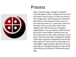 Process
After I made the logo I thought it looked to
much like beats so then I change the inner circle
and made it have a cross in it and mini circles in
the triangle parts I did this because it fitted the
Xbox theme more because it had a cross in it
now and also circles in it. I also have made it so
the outer circle is on the other side of the
middle circle I did this because I thought it
looked better in my own opinion. With the lines
and circles in the middle I used the ruler and
the eraser tool so it was inline and wasn’t out of
place. And the reason why I changed the middle
of the logo is because it looked to much like the
beats logo so if I was to put the older logo onto
red bubble I might not been able to do it due to
copy right so I changed the logo so it was similar
to the old one so it doesn't’t look like the beats
logo.
 