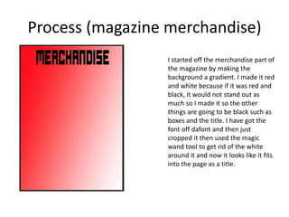 Process (magazine merchandise)
I started off the merchandise part of
the magazine by making the
background a gradient. I made it red
and white because if it was red and
black, it would not stand out as
much so I made it so the other
things are going to be black such as
boxes and the title. I have got the
font off dafont and then just
cropped it then used the magic
wand tool to get rid of the white
around it and now it looks like it fits
into the page as a title.
 