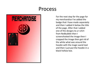 Process
For the next step for the page for
my merchandise I've added the
badge that I have made separately
and then I added it below the title
of the page. After that I added
one of the designs to a t-shirt
from Redbubble then I
screenshotted the image then I
cropped the Image then got rid of
the white what was around the
hoodie with the magic wand tool
and then I just put the hoodie in a
black hollow box.
 