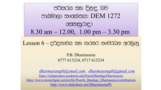 Lesson 6 –
P.B. Dharmasena
0777 613234, 0717 613234
dharmasenapb@ymail.com , dharmasenapb@gmail.com
https://independent.academia.edu/PunchiBandageDharmasena
https://www.researchgate.net/profile/Punchi_Bandage_Dharmasena/contributions
http://www.slideshare.net/DharmasenaPb
: DEM 1272
8.30 am – 12.00, 1.00 pm – 3.30 pm
 