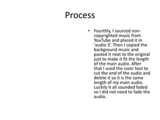 Process
• Fourthly, I sourced non-
copyrighted music from
YouTube and placed it in
‘audio 3’. Then I copied the
background music and
pasted it next to the original
just to make it fit the length
of the main audio. After
that I used the razor tool to
cut the end of the audio and
delete it so it is the same
length of my main audio.
Luckily it all sounded faded
so I did not need to fade the
audio.
 