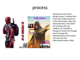 process
Towards the end of the
design process I realised that
there were indescrepencies
in the information, date and
advertisements. That didn’t
all correlate with one
another, all I needed to
change to correct this though
was to change the
advertisement to the sequel
and also alter the
information shown a little
 