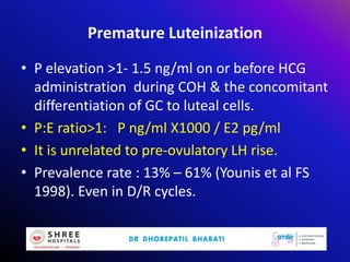 Premature Luteinization
• P elevation >1- 1.5 ng/ml on or before HCG
administration during COH & the concomitant
differentiation of GC to luteal cells.
• P:E ratio>1: P ng/ml X1000 / E2 pg/ml
• It is unrelated to pre-ovulatory LH rise.
• Prevalence rate : 13% – 61% (Younis et al FS
1998). Even in D/R cycles.
 