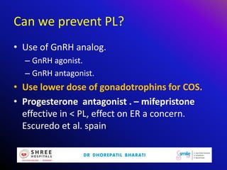 Can we prevent PL?
• Use of GnRH analog.
– GnRH agonist.
– GnRH antagonist.
• Use lower dose of gonadotrophins for COS.
• Progesterone antagonist . – mifepristone
effective in < PL, effect on ER a concern.
Escuredo et al. spain.
 
