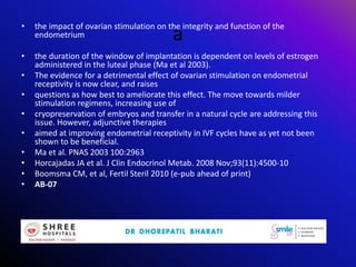 a
• the impact of ovarian stimulation on the integrity and function of the
endometrium
• the duration of the window of implantation is dependent on levels of estrogen
administered in the luteal phase (Ma et al 2003).
• The evidence for a detrimental effect of ovarian stimulation on endometrial
receptivity is now clear, and raises
• questions as how best to ameliorate this effect. The move towards milder
stimulation regimens, increasing use of
• cryopreservation of embryos and transfer in a natural cycle are addressing this
issue. However, adjunctive therapies
• aimed at improving endometrial receptivity in IVF cycles have as yet not been
shown to be beneficial.
• Ma et al. PNAS 2003 100:2963
• Horcajadas JA et al. J Clin Endocrinol Metab. 2008 Nov;93(11):4500-10
• Boomsma CM, et al, Fertil Steril 2010 (e-pub ahead of print)
• AB-07
 
