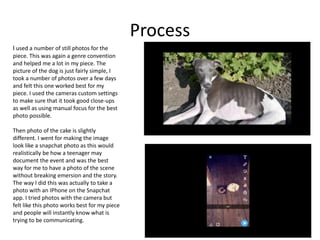 Process
I used a number of still photos for the
piece. This was again a genre convention
and helped me a lot in my piece. The
picture of the dog is just fairly simple, I
took a number of photos over a few days
and felt this one worked best for my
piece. I used the cameras custom settings
to make sure that it took good close-ups
as well as using manual focus for the best
photo possible.
Then photo of the cake is slightly
different. I went for making the image
look like a snapchat photo as this would
realistically be how a teenager may
document the event and was the best
way for me to have a photo of the scene
without breaking emersion and the story.
The way I did this was actually to take a
photo with an IPhone on the Snapchat
app. I tried photos with the camera but
felt like this photo works best for my piece
and people will instantly know what is
trying to be communicating.
 