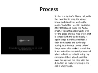 Process
So this is a shot of a Phone call, with
this I wanted to keep the viewer
interested visually as well as the
audio. To do this I went in to Adobe
After Effects and made the Audio
graph. I think this again works well
for the piece and is a nice effect that
is synced with the audio nicely. It
again keeps a professional feel. I
then also altered the audio clip
adding interference to one side of
the phone call to make it sound like
it was actually a recorded phone call
when in fact I recorded it using my
computer. I then added subtitles
over the parts of the clips with the
distortion so that everything in the
clip is understood.
 