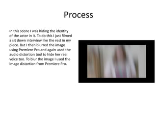 Process
In this scene I was hiding the identity
of the actor in it. To do this I just filmed
a sit down interview like the rest in my
piece. But I then blurred the image
using Premiere Pro and again used the
audio distortion tool to hide her real
voice too. To blur the image I used the
image distortion from Premiere Pro.
 