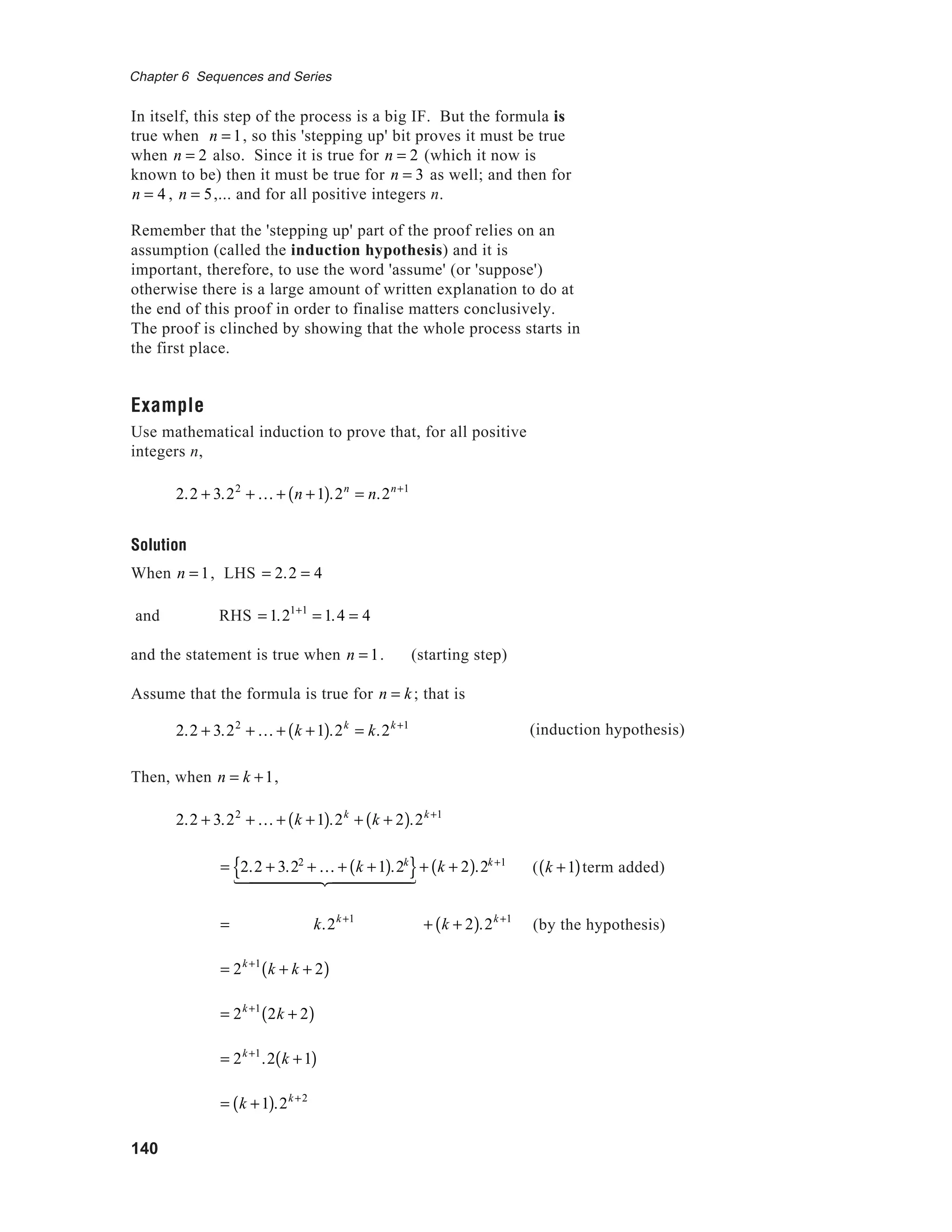 140
Chapter 6 Sequences and Series
In itself, this step of the process is a big IF. But the formula is
true when n = 1, so this 'stepping up' bit proves it must be true
when n = 2 also. Since it is true for n = 2 (which it now is
known to be) then it must be true for n = 3 as well; and then for
n = 4 , n = 5,... and for all positive integers n.
Remember that the 'stepping up' part of the proof relies on an
assumption (called the induction hypothesis) and it is
important, therefore, to use the word 'assume' (or 'suppose')
otherwise there is a large amount of written explanation to do at
the end of this proof in order to finalise matters conclusively.
The proof is clinched by showing that the whole process starts in
the first place.
Example
Use mathematical induction to prove that, for all positive
integers n,
2.2 + 3.22
+ K + n +1( ).2n
= n.2n+1
Solution
When n = 1, LHS = 2.2 = 4
and RHS = 1.21+1
= 1.4 = 4
and the statement is true when n = 1. (starting step)
Assume that the formula is true for n = k; that is
2.2 + 3.22
+ K + k +1( ).2k
= k.2k +1
Then, when n = k +1,
2.2 + 3.22
+ K + k +1( ).2k
+ k + 2( ).2k +1
= 2.2 + 3.22
+ K + k +1( ).2k
{ }1 244444 344444
+ k + 2( ).2k +1
= k.2k+1
+ k + 2( ).2k +1
= 2k+1
k + k + 2( )
= 2k+1
2k + 2( )
= 2k+1
.2 k +1( )
= k +1( ).2k+2
(induction hypothesis)
( k +1( )term added)
(by the hypothesis)
 