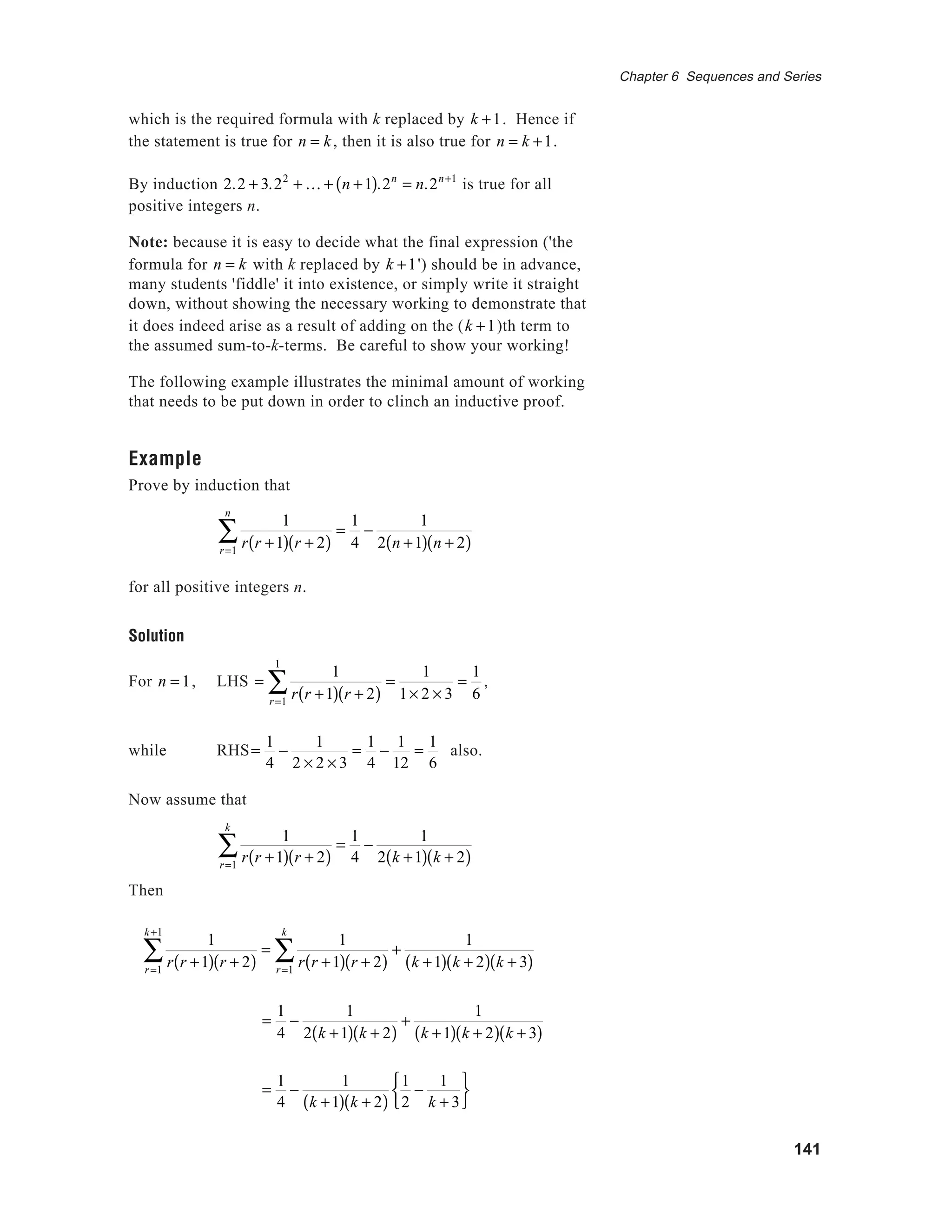141
Chapter 6 Sequences and Series
which is the required formula with k replaced by k +1. Hence if
the statement is true for n = k, then it is also true for n = k +1.
By induction 2.2 + 3.22
+ K + n +1( ).2n
= n.2n+1
is true for all
positive integers n.
Note: because it is easy to decide what the final expression ('the
formula for n = k with k replaced by k +1') should be in advance,
many students 'fiddle' it into existence, or simply write it straight
down, without showing the necessary working to demonstrate that
it does indeed arise as a result of adding on the (k +1)th term to
the assumed sum-to-k-terms. Be careful to show your working!
The following example illustrates the minimal amount of working
that needs to be put down in order to clinch an inductive proof.
Example
Prove by induction that
1
r r +1( ) r + 2( )r=1
n
∑ =
1
4
−
1
2 n +1( ) n + 2( )
for all positive integers n.
Solution
For n = 1, LHS =
1
r r +1( ) r + 2( )r=1
1
∑ =
1
1× 2 × 3
=
1
6
,
while RHS=
1
4
−
1
2 × 2 × 3
=
1
4
−
1
12
=
1
6
also.
Now assume that
1
r r +1( ) r + 2( )r=1
k
∑ =
1
4
−
1
2 k +1( ) k + 2( )
Then
1
r r +1( ) r + 2( )r=1
k +1
∑ =
1
r r +1( ) r + 2( )r=1
k
∑ +
1
k +1( ) k + 2( ) k + 3( )
=
1
4
−
1
2 k +1( ) k + 2( )
+
1
k +1( ) k + 2( ) k + 3( )
=
1
4
−
1
k +1( ) k + 2( )
1
2
−
1
k + 3






 