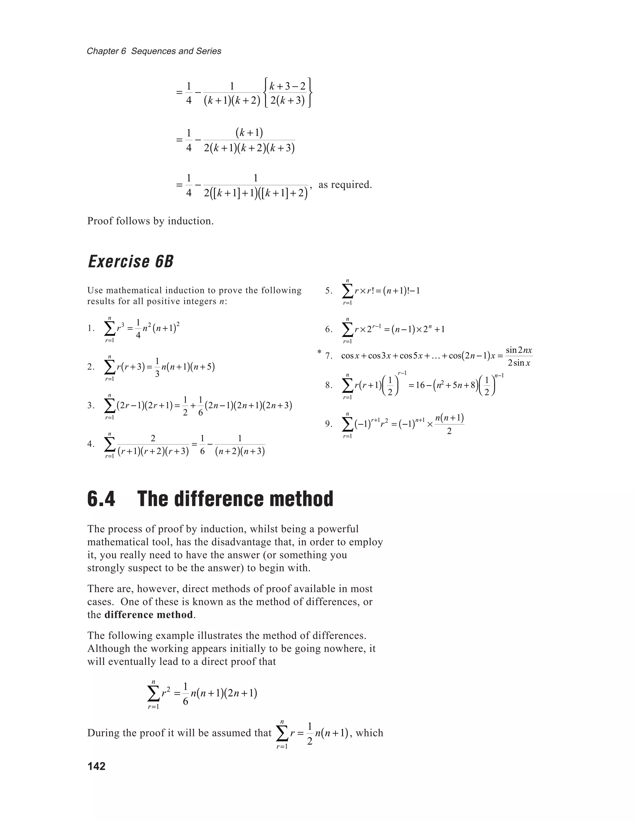 142
Chapter 6 Sequences and Series
=
1
4
−
1
k +1( ) k + 2( )
k + 3 − 2
2 k + 3( )






=
1
4
−
k +1( )
2 k +1( ) k + 2( ) k + 3( )
=
1
4
−
1
2 k +1[ ]+1( ) k +1[ ]+ 2( )
, as required.
Proof follows by induction.
Exercise 6B
Use mathematical induction to prove the following
results for all positive integers n:
1. r3
r=1
n
∑ =
1
4
n2
n +1( )2
2. r r + 3( )
r=1
n
∑ =
1
3
n n +1( ) n + 5( )
3. 2r −1( )
r=1
n
∑ 2r +1( ) =
1
2
+
1
6
2n −1( ) 2n +1( ) 2n + 3( )
4.
2
r +1( ) r + 2( ) r + 3( )r=1
n
∑ =
1
6
−
1
n + 2( ) n + 3( )
6.4 The difference method
The process of proof by induction, whilst being a powerful
mathematical tool, has the disadvantage that, in order to employ
it, you really need to have the answer (or something you
strongly suspect to be the answer) to begin with.
There are, however, direct methods of proof available in most
cases. One of these is known as the method of differences, or
the difference method.
The following example illustrates the method of differences.
Although the working appears initially to be going nowhere, it
will eventually lead to a direct proof that
r2
=
r=1
n
∑
1
6
n n +1( ) 2n +1( )
During the proof it will be assumed that r
r=1
n
∑ =
1
2
n n +1( ), which
5. r × r!
r=1
n
∑ = n +1( )!−1
6. r × 2r−1
r=1
n
∑ = n −1( )× 2n
+1
7.
8. r r +1( ) 1
2




r=1
n
∑
r−1
= 16 − n2
+ 5n + 8( ) 1
2




n−1
9. −1( )r+1
r=1
n
∑ r2
= −1( )n+1
×
n n +1( )
2
cos x + cos3x + cos5x + K + cos 2n −1( )x =
sin2nx
2sin x
*
 