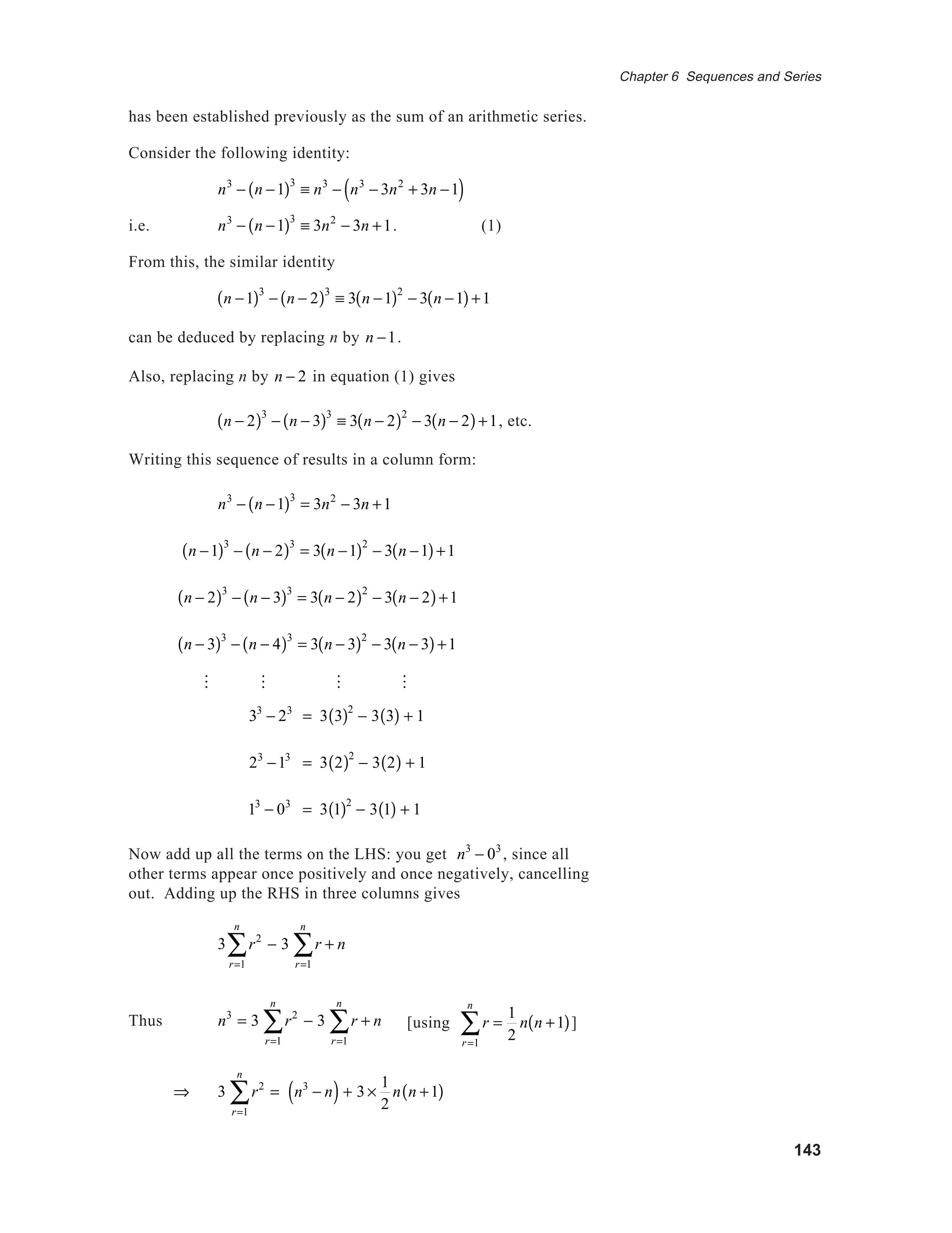 143
Chapter 6 Sequences and Series
[[]]]
has been established previously as the sum of an arithmetic series.
Consider the following identity:
n3
− n −1( )3
≡ n3
− n3
− 3n2
+ 3n −1( )
i.e. n3
− n −1( )3
≡ 3n2
− 3n +1. (1)
From this, the similar identity
n −1( )3
− n − 2( )3
≡ 3 n −1( )2
− 3 n −1( )+1
can be deduced by replacing n by n −1.
Also, replacing n by n − 2 in equation (1) gives
n − 2( )3
− n − 3( )3
≡ 3 n − 2( )2
− 3 n − 2( )+1, etc.
Writing this sequence of results in a column form:
n3
− n −1( )3
= 3n2
− 3n +1
n −1( )3
− n − 2( )3
= 3 n −1( )2
− 3 n −1( )+1
n − 2( )3
− n − 3( )3
= 3 n − 2( )2
− 3 n − 2( )+1
n − 3( )3
− n − 4( )3
= 3 n − 3( )2
− 3 n − 3( )+1
M M M M
33
− 23
= 3 3( )2
− 3 3( ) + 1
23
−13
= 3 2( )2
− 3 2( ) + 1
13
− 03
= 3 1( )2
− 3 1( ) + 1
Now add up all the terms on the LHS: you get n3
− 03
, since all
other terms appear once positively and once negatively, cancelling
out. Adding up the RHS in three columns gives
3 r2
r=1
n
∑ − 3 r + n
r=1
n
∑
Thus n3
= 3 r2
r=1
n
∑ − 3 r + n
r=1
n
∑
⇒ 3 r2
r=1
n
∑ = n3
− n( ) + 3 ×
1
2
n n +1( )
[using r
r=1
n
∑ =
1
2
n n +1( )]
 