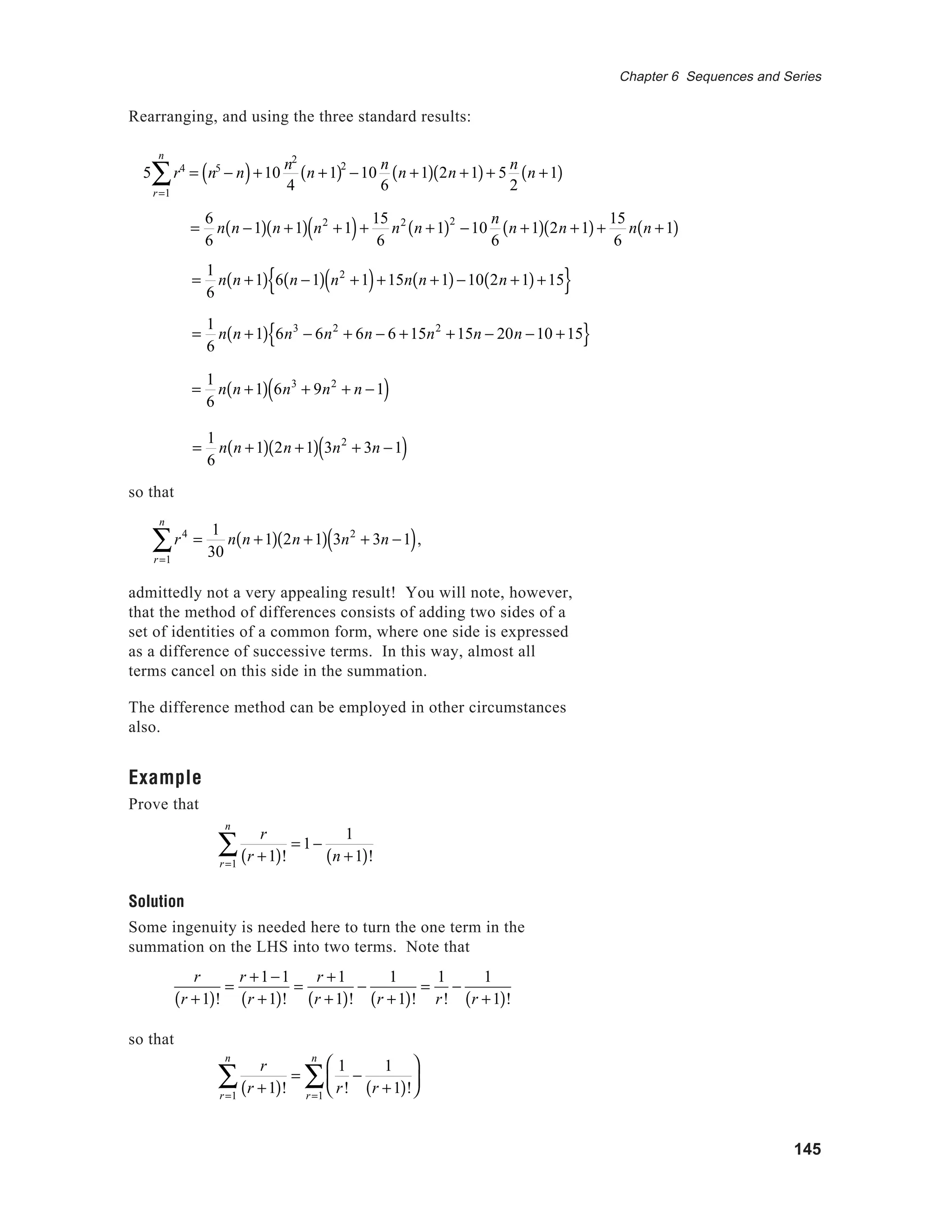 145
Chapter 6 Sequences and Series
Rearranging, and using the three standard results:
5 r4
r=1
n
∑ = n5
− n( )+10
n2
4
n +1( )2
−10
n
6
n +1( ) 2n +1( )+ 5
n
2
n +1( )
=
1
6
n n +1( ) 6 n −1( ) n2
+1( )+15n n +1( )−10 2n +1( )+15{ }
=
1
6
n n +1( ) 6n3
+ 9n2
+ n −1( )
=
1
6
n n +1( ) 2n +1( ) 3n2
+ 3n −1( )
so that
r4
r=1
n
∑ =
1
30
n n +1( ) 2n +1( ) 3n2
+ 3n −1( ),
admittedly not a very appealing result! You will note, however,
that the method of differences consists of adding two sides of a
set of identities of a common form, where one side is expressed
as a difference of successive terms. In this way, almost all
terms cancel on this side in the summation.
The difference method can be employed in other circumstances
also.
Example
Prove that
r
r +1( )!r=1
n
∑ = 1−
1
n +1( )!
Solution
Some ingenuity is needed here to turn the one term in the
summation on the LHS into two terms. Note that
r
r +1( )!
=
r +1−1
r +1( )!
=
r +1
r +1( )!
−
1
r +1( )!
=
1
r!
−
1
r +1( )!
so that
r
r +1( )!r=1
n
∑ =
1
r!
−
1
r +1( )!






r=1
n
∑
=
1
6
n n +1( ) 6n3
− 6n2
+ 6n − 6 +15n2
+15n − 20n −10 +15{ }
=
6
6
n n −1( ) n +1( ) n2
+1( )+
15
6
n2
n +1( )2
−10
n
6
n +1( ) 2n +1( )+
15
6
n n +1( )
 