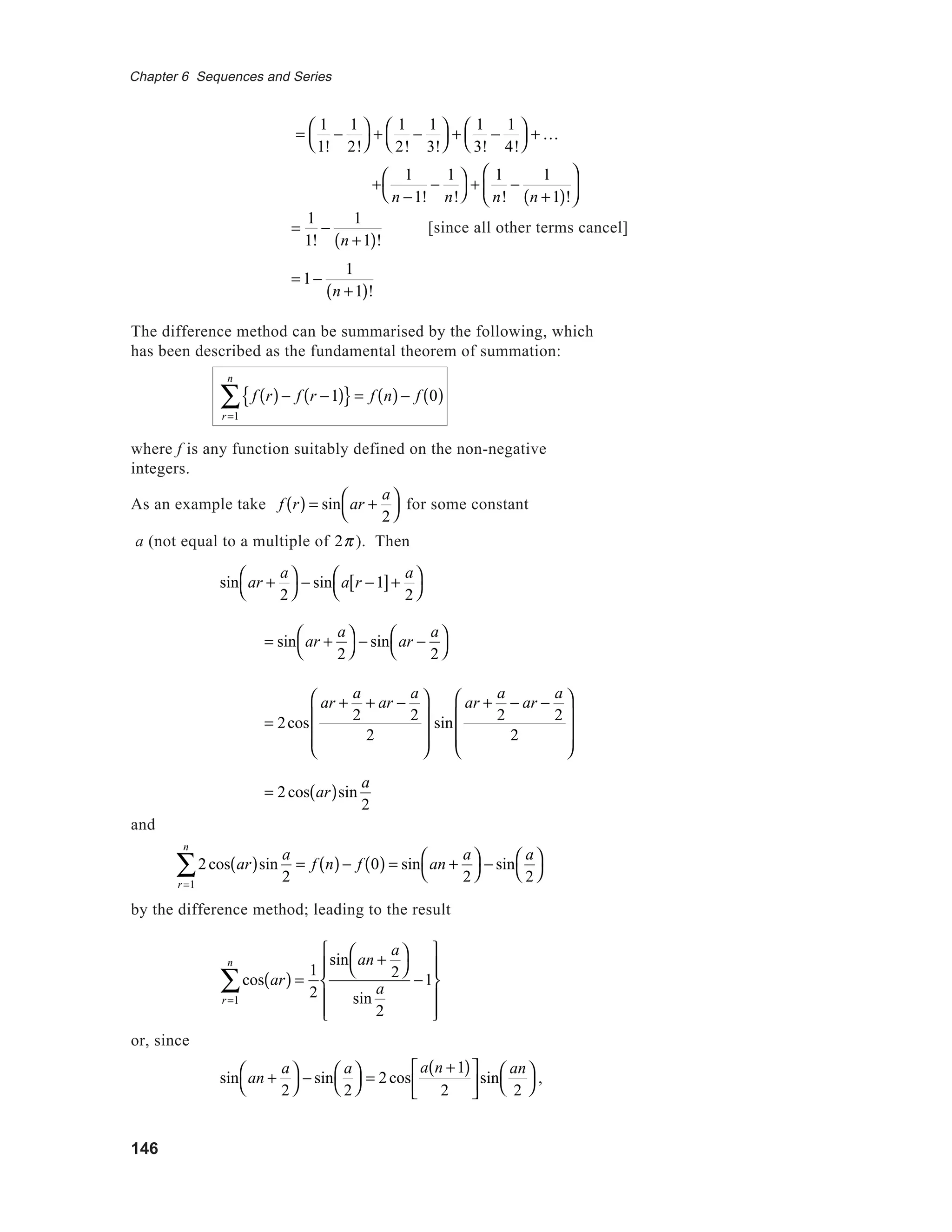 146
Chapter 6 Sequences and Series
=
1
1!
−
1
2!




+
1
2!
−
1
3!




+
1
3!
−
1
4!




+ K
=
1
1!
−
1
n +1( )!
= 1−
1
n +1( )!
The difference method can be summarised by the following, which
has been described as the fundamental theorem of summation:
f r( )− f r −1( ){ }
r=1
n
∑ = f n( )− f 0( )
where f is any function suitably defined on the non-negative
integers.
As an example take f r( ) = sin ar +
a
2




for some constant
a (not equal to a multiple of 2π ). Then
sin ar +
a
2




− sin a r −1[ ]+
a
2




= sin ar +
a
2




− sin ar −
a
2




= 2cos
ar +
a
2
+ ar −
a
2
2








sin
ar +
a
2
− ar −
a
2
2








= 2cos ar( )sin
a
2
and
2cos ar( )sin
a
2
= f n( )− f 0( ) = sin an +
a
2




r=1
n
∑ − sin
a
2




by the difference method; leading to the result
cos ar( ) =
1
2r=1
n
∑
sin an +
a
2




sin
a
2
−1












or, since
sin an +
a
2




− sin
a
2




= 2cos
a n +1( )
2





sin
an
2




,
[since all other terms cancel]
+
1
n −1!
−
1
n!




+
1
n!
−
1
n +1( )!






 