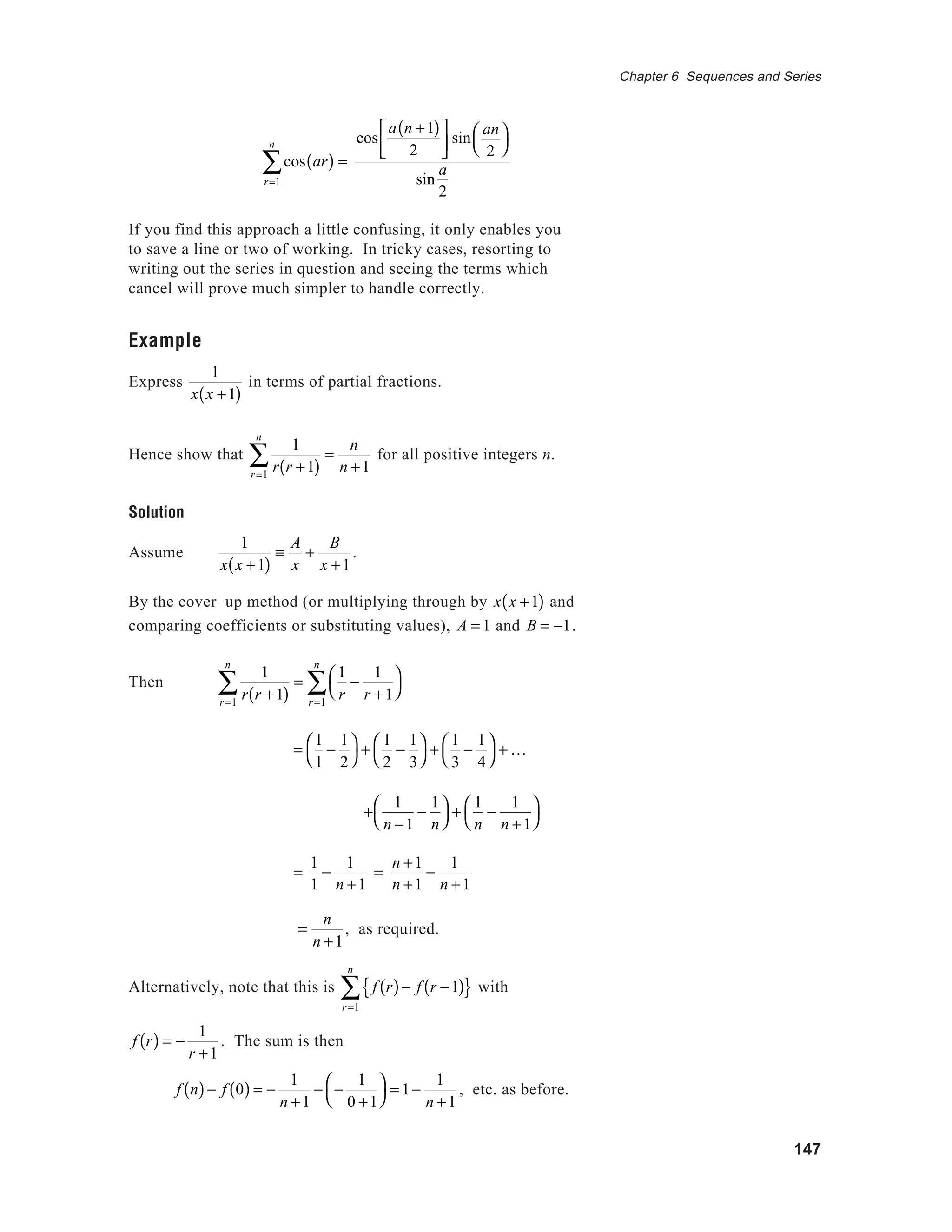 147
Chapter 6 Sequences and Series
cos ar( ) =
r=1
n
∑
cos
a n +1( )
2



 sin
an
2




sin
a
2
If you find this approach a little confusing, it only enables you
to save a line or two of working. In tricky cases, resorting to
writing out the series in question and seeing the terms which
cancel will prove much simpler to handle correctly.
Example
Express
1
x x +1( )
in terms of partial fractions.
Hence show that
1
r r +1( )r=1
n
∑ =
n
n +1
for all positive integers n.
Solution
Assume
1
x x +1( )
≡
A
x
+
B
x +1
.
By the cover–up method (or multiplying through by x x +1( ) and
comparing coefficients or substituting values), A = 1 and B = −1.
Then
1
r r +1( )r=1
n
∑ =
1
r
−
1
r +1




r=1
n
∑
=
1
1
−
1
2




+
1
2
−
1
3




+
1
3
−
1
4




+ K
+
1
n −1
−
1
n




+
1
n
−
1
n +1




=
1
1
−
1
n +1
=
n +1
n +1
−
1
n +1
=
n
n +1
, as required.
Alternatively, note that this is f r( )− f r −1( ){ }
r=1
n
∑ with
f r( ) = −
1
r +1
. The sum is then
f n( )− f 0( ) = −
1
n +1
− −
1
0 +1




= 1−
1
n +1
, etc. as before.
 