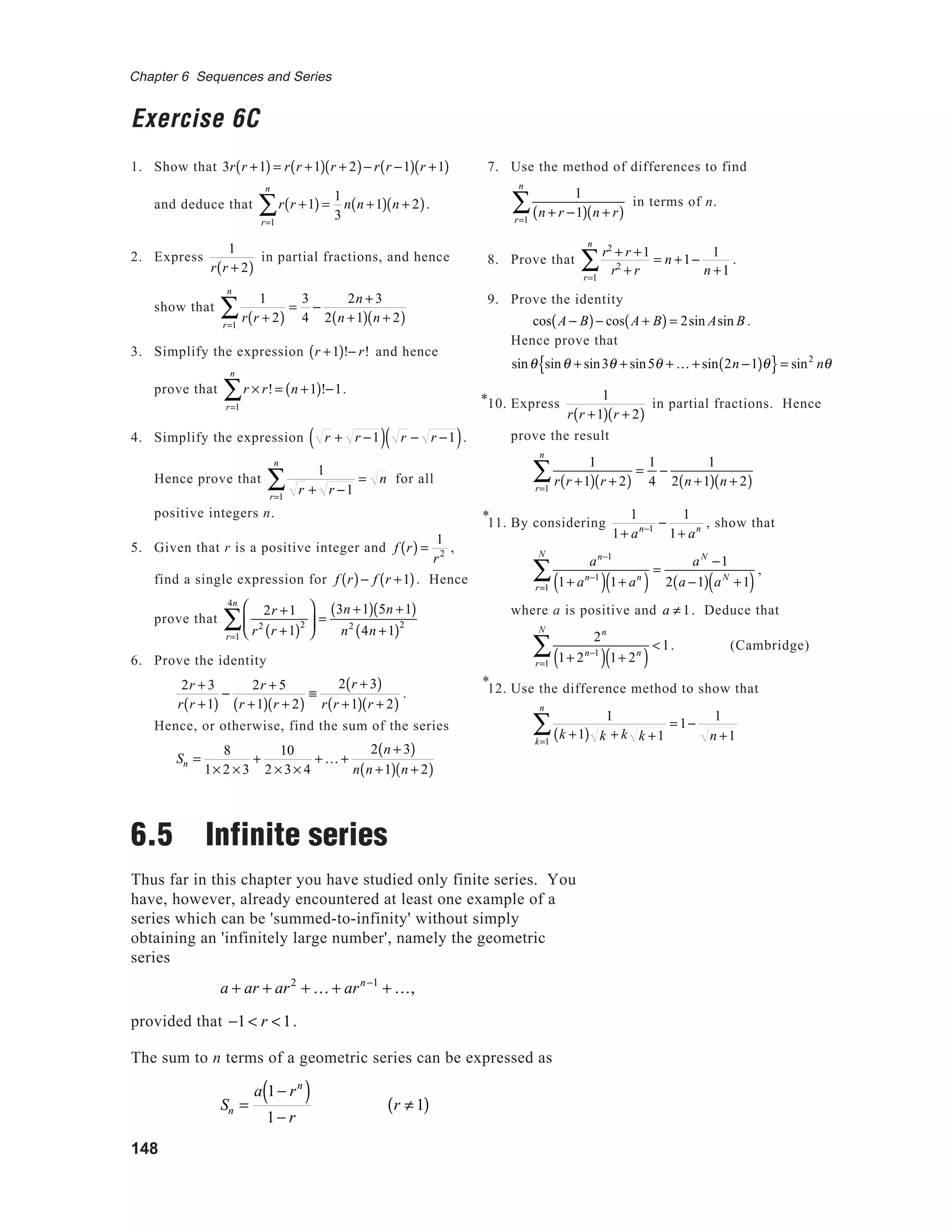 148
Chapter 6 Sequences and Series
Exercise 6C
1. Show that 3r r +1( ) = r r +1( ) r + 2( )− r r −1( ) r +1( )
and deduce that r r +1( )
r=1
n
∑ =
1
3
n n +1( ) n + 2( ).
2. Express
1
r r + 2( )
in partial fractions, and hence
show that
1
r r + 2( )r=1
n
∑ =
3
4
−
2n + 3
2 n +1( ) n + 2( )
3. Simplify the expression r +1( )!− r! and hence
prove that r × r!
r=1
n
∑ = n +1( )!−1.
4. Simplify the expression r + r −1( ) r − r −1( ).
Hence prove that
1
r + r −1r=1
n
∑ = n for all
positive integers n.
5. Given that r is a positive integer and f r( ) =
1
r2
,
find a single expression for f r( )− f r +1( ). Hence
prove that
2r +1
r2
r +1( )2






r=1
4n
∑ =
3n +1( ) 5n +1( )
n2
4n +1( )2
6. Prove the identity
2r + 3
r r +1( )
−
2r + 5
r +1( ) r + 2( )
≡
2 r + 3( )
r r +1( ) r + 2( )
.
Hence, or otherwise, find the sum of the series
Sn =
8
1× 2 × 3
+
10
2 × 3× 4
+ K +
2 n + 3( )
n n +1( ) n + 2( )
6.5 Infinite series
Thus far in this chapter you have studied only finite series. You
have, however, already encountered at least one example of a
series which can be 'summed-to-infinity' without simply
obtaining an 'infinitely large number', namely the geometric
series
a + ar + ar2
+ K + arn−1
+ K,
provided that −1 < r <1.
The sum to n terms of a geometric series can be expressed as
Sn =
a 1− rn
( )
1− r
r ≠ 1( )
7. Use the method of differences to find
1
n + r −1( ) n + r( )r=1
n
∑ in terms of n.
8. Prove that
r2
+ r +1
r2
+ rr=1
n
∑ = n +1−
1
n +1
.
9. Prove the identity
cos A − B( )− cos A + B( ) = 2sin Asin B.
Hence prove that
sinθ sinθ + sin3θ + sin5θ + K + sin 2n −1( )θ{ }= sin2
nθ
10. Express
1
r r +1( ) r + 2( )
in partial fractions. Hence
prove the result
1
r r +1( ) r + 2( )r=1
n
∑ =
1
4
−
1
2 n +1( ) n + 2( )
11. By considering
1
1+ an−1
−
1
1+ an , show that
an−1
1+ an−1
( ) 1+ an
( )r=1
N
∑ =
aN
−1
2 a −1( ) aN
+1( )
,
where a is positive and a ≠ 1. Deduce that
2n
1+ 2n−1
( ) 1+ 2n
( )r=1
N
∑ <1. (Cambridge)
12. Use the difference method to show that
1
k +1( ) k + k k +1k=1
n
∑ = 1−
1
n +1
*
*
*
 
