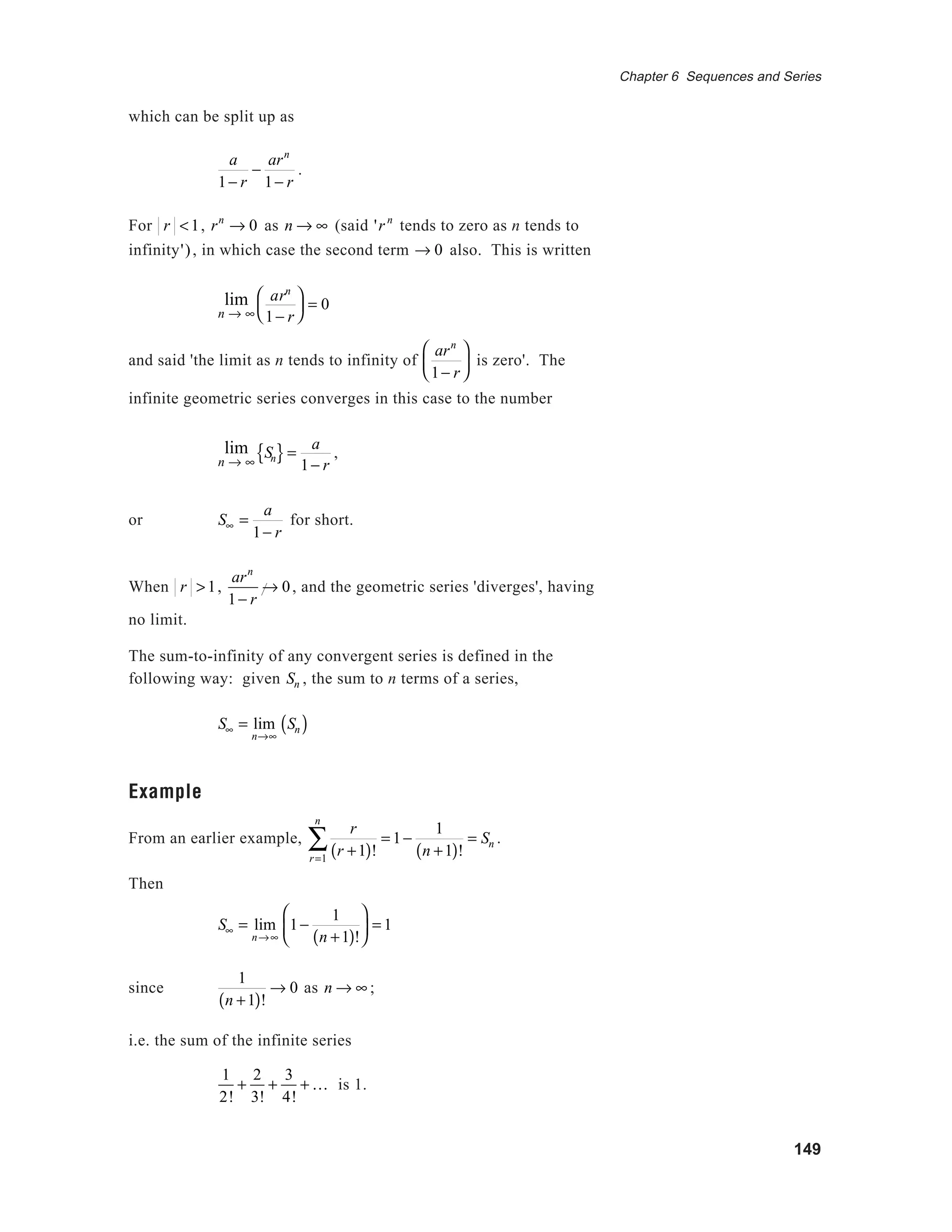 149
Chapter 6 Sequences and Series
which can be split up as
a
1− r
−
arn
1− r
.
For r <1, rn
→ 0 as n → ∞ (said 'r n
tends to zero as n tends to
infinity'), in which case the second term → 0 also. This is written
lim
n → ∞
arn
1− r





 = 0
and said 'the limit as n tends to infinity of
arn
1− r





 is zero'. The
infinite geometric series converges in this case to the number
lim
n → ∞
Sn{ }=
a
1− r
,
or S∞ =
a
1− r
for short.
When r >1,
arn
1− r
→ 0, and the geometric series 'diverges', having
no limit.
The sum-to-infinity of any convergent series is defined in the
following way: given Sn , the sum to n terms of a series,
S∞ = lim
n→∞
Sn( )
Example
From an earlier example,
r
r +1( )!r=1
n
∑ = 1−
1
n +1( )!
= Sn .
Then
S∞ = lim
n→∞
1−
1
n +1( )!





 = 1
since
1
n +1( )!
→ 0 as n → ∞ ;
i.e. the sum of the infinite series
1
2!
+
2
3!
+
3
4!
+ K is 1.
 