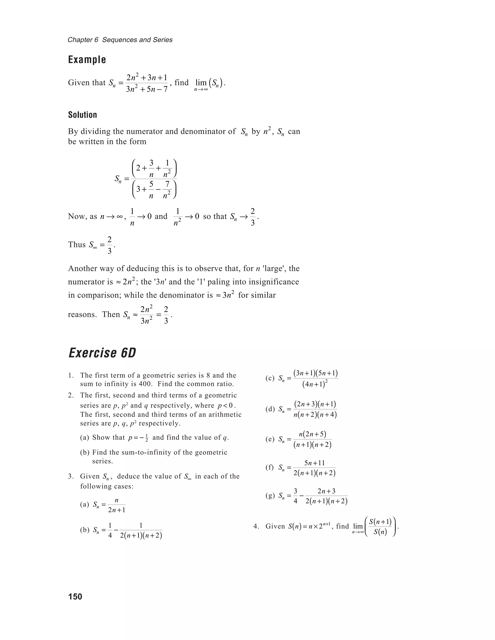 150
Chapter 6 Sequences and Series
Example
Given that Sn =
2n2
+ 3n +1
3n2
+ 5n − 7
, find lim
n→∞
Sn( ).
Solution
By dividing the numerator and denominator of Sn by n2
, Sn can
be written in the form
Sn =
2 +
3
n
+
1
n2




3 +
5
n
−
7
n2




Now, as n → ∞ ,
1
n
→ 0 and
1
n2 → 0 so that Sn →
2
3
.
Thus S∞ =
2
3
.
Another way of deducing this is to observe that, for n 'large', the
numerator is ≈ 2n2
; the '3n' and the '1' paling into insignificance
in comparison; while the denominator is ≈ 3n2
for similar
reasons. Then Sn ≈
2n2
3n2 =
2
3
.
Exercise 6D
1. The first term of a geometric series is 8 and the
sum to infinity is 400. Find the common ratio.
2. The first, second and third terms of a geometric
series are p, p2
and q respectively, where p < 0 .
The first, second and third terms of an arithmetic
series are p, q, p2
respectively.
(a) Show that p = − 1
2 and find the value of q.
(b) Find the sum-to-infinity of the geometric
series.
3. Given Sn , deduce the value of S∞ in each of the
following cases:
(a) Sn =
n
2n +1
(b) Sn =
1
4
−
1
2 n +1( ) n + 2( )
(c) Sn =
3n +1( ) 5n +1( )
4n +1( )2
(d) Sn =
2n + 3( ) n +1( )
n n + 2( ) n + 4( )
(e) Sn =
n 2n + 5( )
n +1( ) n + 2( )
(f) Sn =
5n +11
2 n +1( ) n + 2( )
(g) Sn =
3
4
−
2n + 3
2 n +1( ) n + 2( )
4. Given S n( ) = n × 2n+1
, find lim
n→∞
S n +1( )
S n( )





 .
 