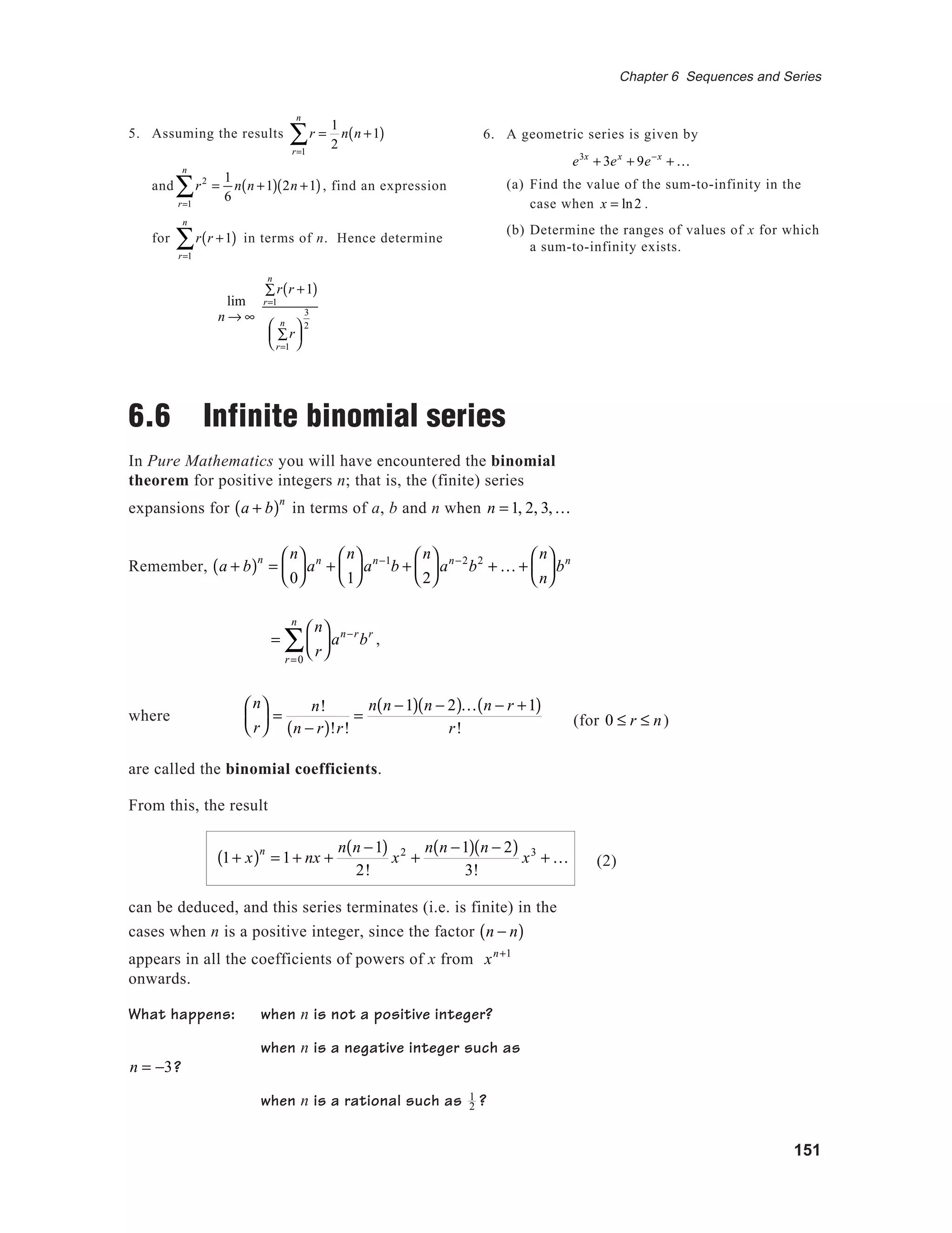 151
Chapter 6 Sequences and Series
6. A geometric series is given by
e3x
+ 3ex
+ 9e−x
+ K
(a) Find the value of the sum-to-infinity in the
case when x = ln2 .
(b) Determine the ranges of values of x for which
a sum-to-infinity exists.
5. Assuming the results r
r=1
n
∑ =
1
2
n n +1( )
and r2
r=1
n
∑ =
1
6
n n +1( ) 2n +1( ), find an expression
for r
r=1
n
∑ r +1( ) in terms of n. Hence determine
lim
n → ∞
r
r=1
n
∑ r +1( )
r
r=1
n
∑






3
2
6.6 Infinite binomial series
In Pure Mathematics you will have encountered the binomial
theorem for positive integers n; that is, the (finite) series
expansions for a + b( )n
in terms of a, b and n when n = 1, 2, 3,K
Remember, a + b( )n
=
n
0





an
+
n
1





an−1
b +
n
2





an−2
b2
+ K +
n
n





bn
=
n
r






r=0
n
∑ an−r
br
,
where
n
r





 =
n!
n − r( )!r!
=
n n −1( ) n − 2( )K n − r +1( )
r!
are called the binomial coefficients.
From this, the result
1+ x( )n
= 1+ nx +
n n −1( )
2!
x2
+
n n −1( ) n − 2( )
3!
x3
+ K
can be deduced, and this series terminates (i.e. is finite) in the
cases when n is a positive integer, since the factor n − n( )
appears in all the coefficients of powers of x from xn+1
onwards.
What happens: when n is not a positive integer?
when n is a negative integer such as
n = −3?
when n is a rational such as 1
2 ?
(for 0 ≤ r ≤ n)
(2)
 