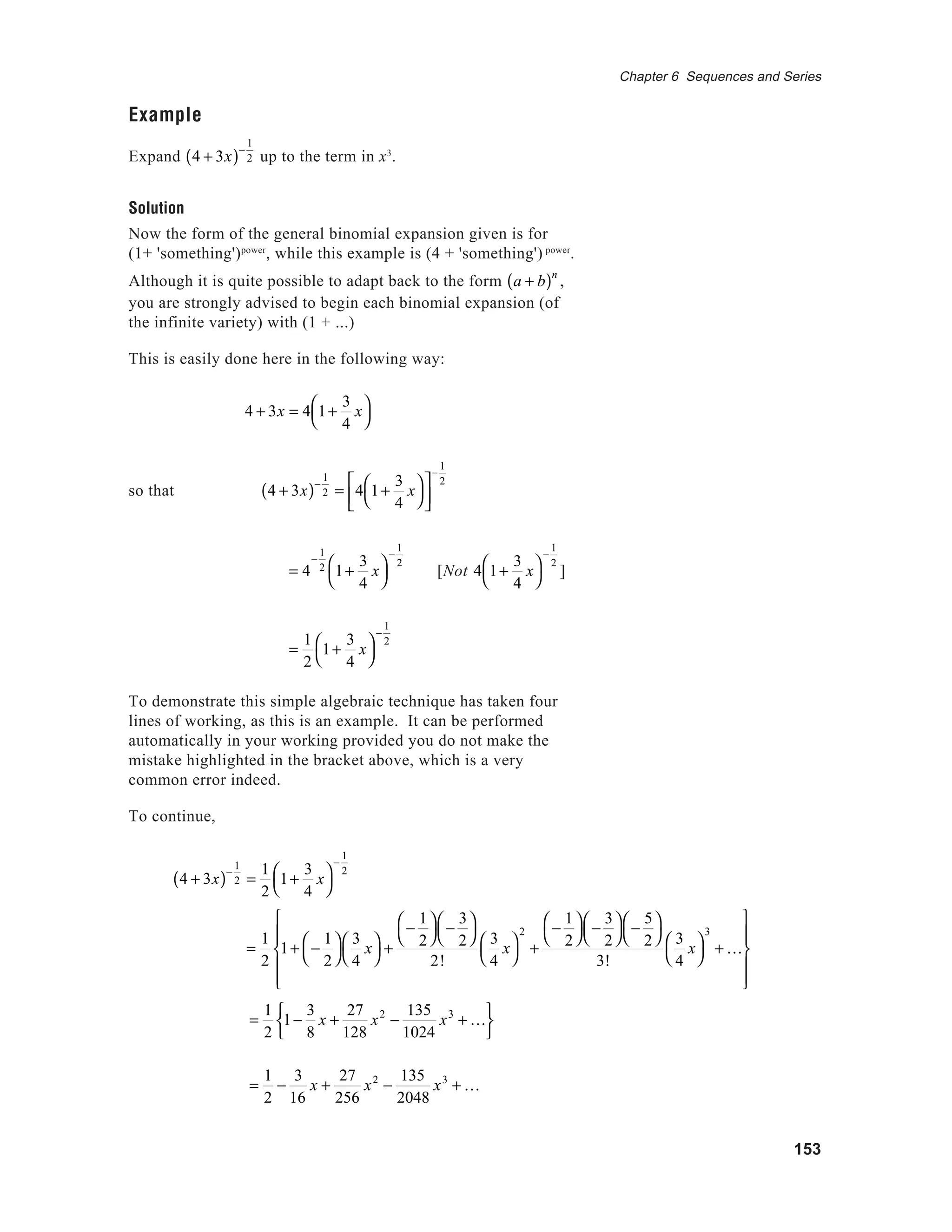 153
Chapter 6 Sequences and Series
Example
Expand 4 + 3x( )−
1
2 up to the term in x3
.
Solution
Now the form of the general binomial expansion given is for
(1+ 'something')power
, while this example is (4 + 'something') power
.
Although it is quite possible to adapt back to the form a + b( )n
,
you are strongly advised to begin each binomial expansion (of
the infinite variety) with (1 + ...)
This is easily done here in the following way:
4 + 3x = 4 1+
3
4
x



so that 4 + 3x( )−
1
2 = 4 1+
3
4
x







−
1
2
= 4
−
1
2 1+
3
4
x



−
1
2
[Not 4 1+
3
4
x



−
1
2
]
=
1
2
1+
3
4
x



−
1
2
To demonstrate this simple algebraic technique has taken four
lines of working, as this is an example. It can be performed
automatically in your working provided you do not make the
mistake highlighted in the bracket above, which is a very
common error indeed.
To continue,
4 + 3x( )−
1
2 =
1
2
1+
3
4
x



−
1
2
=
1
2
1−
3
8
x +
27
128
x2
−
135
1024
x3
+ K






=
1
2
−
3
16
x +
27
256
x2
−
135
2048
x3
+ K
Solution
=
1
2
1+ −
1
2




3
4
x



+
−
1
2




−
3
2




2!
3
4
x



2
+
−
1
2




−
3
2




−
5
2




3!
3
4
x



3
+ K












 