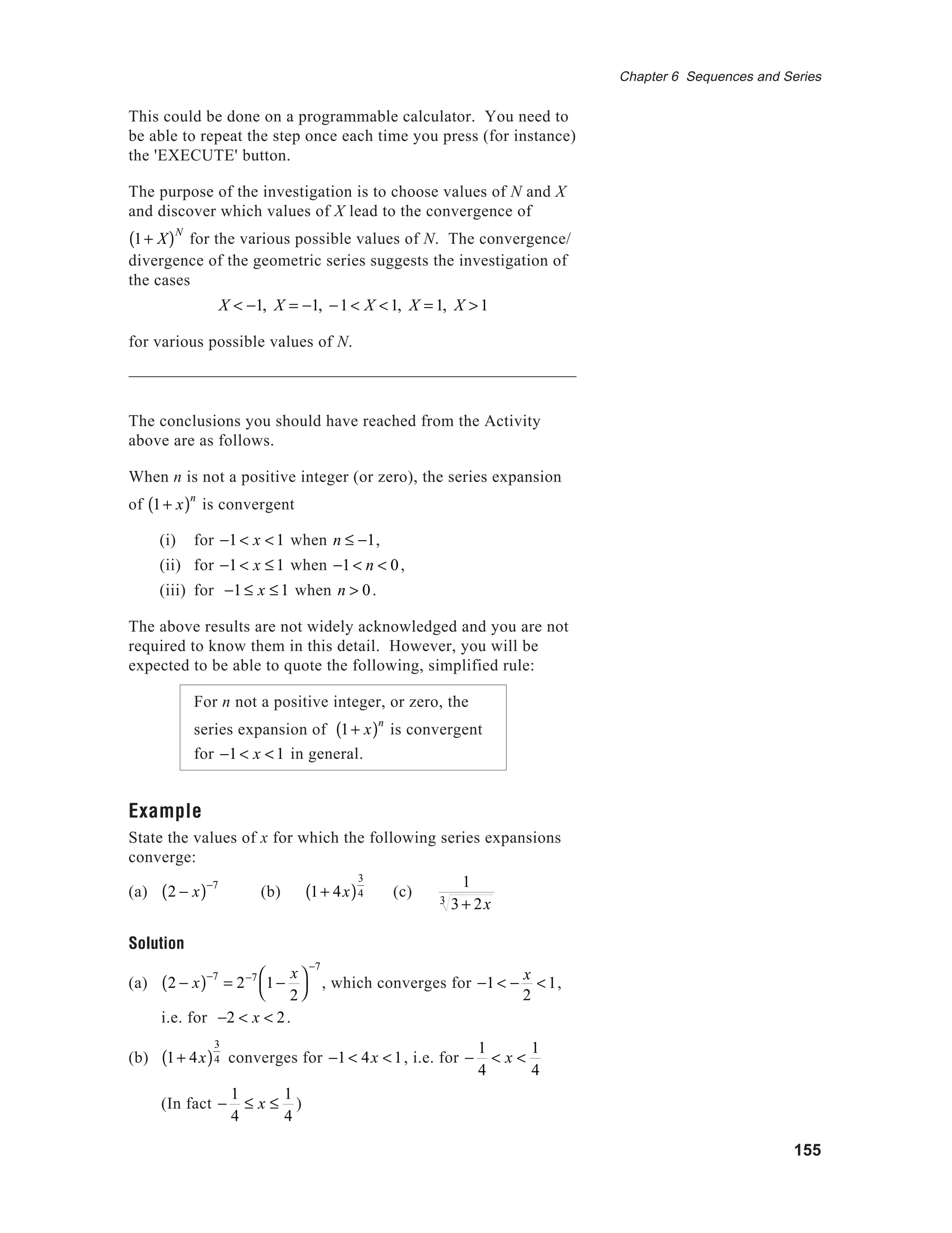 155
Chapter 6 Sequences and Series
This could be done on a programmable calculator. You need to
be able to repeat the step once each time you press (for instance)
the 'EXECUTE' button.
The purpose of the investigation is to choose values of N and X
and discover which values of X lead to the convergence of
1+ X( )N
for the various possible values of N. The convergence/
divergence of the geometric series suggests the investigation of
the cases
X < −1, X = −1, −1 < X <1, X = 1, X >1
for various possible values of N.
The conclusions you should have reached from the Activity
above are as follows.
When n is not a positive integer (or zero), the series expansion
of 1+ x( )n
is convergent
(i) for −1 < x <1 when n ≤ −1,
(ii) for −1 < x ≤1 when −1 < n < 0,
(iii) for −1 ≤ x ≤ 1 when n > 0.
The above results are not widely acknowledged and you are not
required to know them in this detail. However, you will be
expected to be able to quote the following, simplified rule:
For n not a positive integer, or zero, the
series expansion of 1+ x( )n
is convergent
for −1 < x <1 in general.
Example
State the values of x for which the following series expansions
converge:
(a) 2 − x( )−7
(b) 1+ 4x( )
3
4 (c)
1
3 + 2x3
Solution
(a) 2 − x( )−7
= 2−7
1−
x
2




−7
, which converges for −1 < −
x
2
<1,
i.e. for −2 < x < 2.
(b) 1+ 4x( )
3
4 converges for −1 < 4x <1, i.e. for −
1
4
< x <
1
4
(In fact −
1
4
≤ x ≤
1
4
)
 